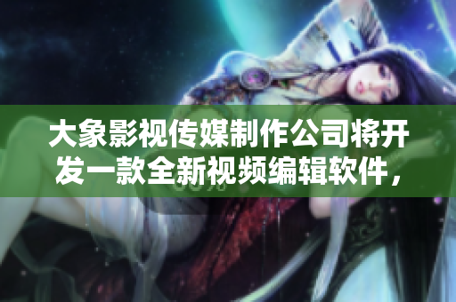 大象影视传媒制作公司将开发一款全新视频编辑软件，提高视音频处理效率！
