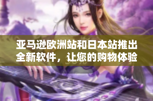 亚马逊欧洲站和日本站推出全新软件，让您的购物体验更加便捷