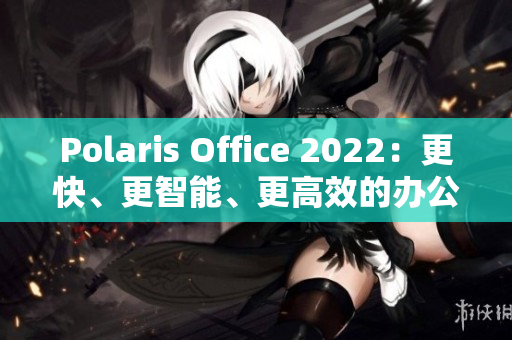 Polaris Office 2022：更快、更智能、更高效的办公软件