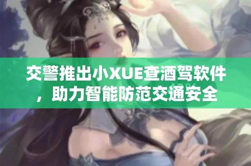 交警推出小XUE查酒驾软件，助力智能防范交通安全