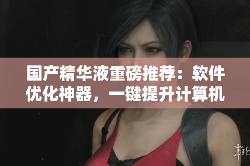 国产精华液重磅推荐：软件优化神器，一键提升计算机运行速度