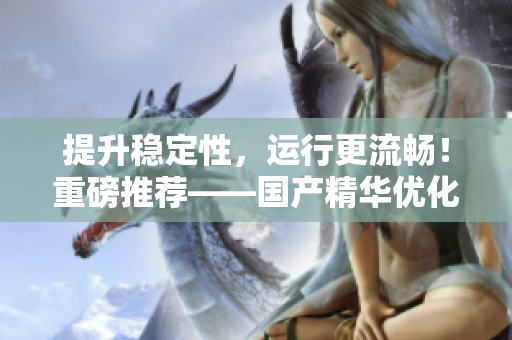 提升稳定性，运行更流畅！重磅推荐——国产精华优化软件有福利！