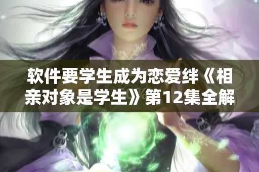 软件要学生成为恋爱绊《相亲对象是学生》第12集全解析