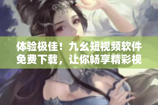 体验极佳！九幺短视频软件免费下载，让你畅享精彩视频世界