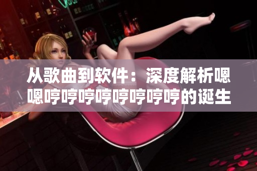 从歌曲到软件：深度解析嗯嗯哼哼哼哼哼哼哼哼的诞生历程