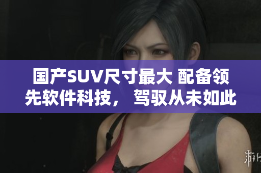 国产SUV尺寸最大 配备领先软件科技， 驾驭从未如此畅快