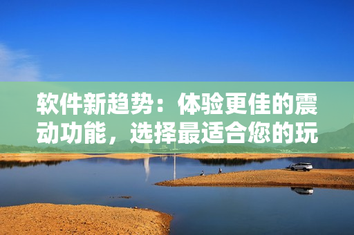 软件新趋势：体验更佳的震动功能，选择最适合您的玩具