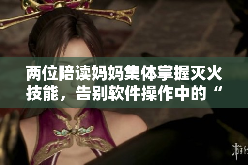 两位陪读妈妈集体掌握灭火技能，告别软件操作中的“火场”！
