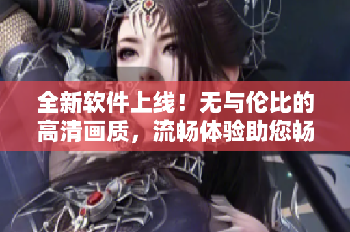 全新软件上线！无与伦比的高清画质，流畅体验助您畅享视听盛宴