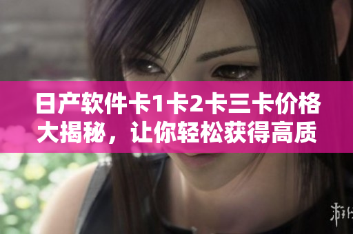 日产软件卡1卡2卡三卡价格大揭秘，让你轻松获得高质量软件！