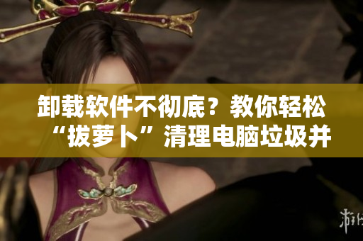卸载软件不彻底？教你轻松“拔萝卜”清理电脑垃圾并提高运行速度