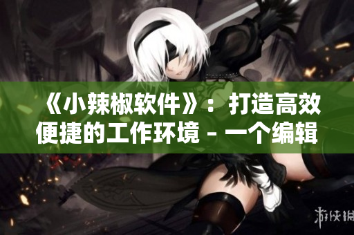 《小辣椒软件》：打造高效便捷的工作环境 – 一个编辑的体验分享