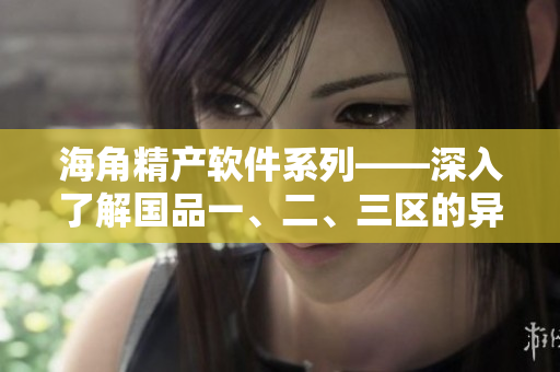 海角精产软件系列——深入了解国品一、二、三区的异同