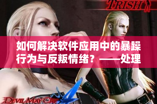 如何解决软件应用中的暴躁行为与反叛情绪？——处理用户体验的挑战