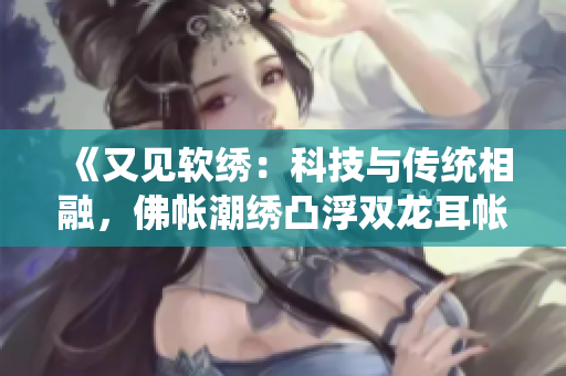 《又见软绣：科技与传统相融，佛帐潮绣凸浮双龙耳帐崭新亮相》