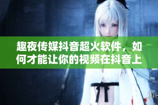 趣夜传媒抖音超火软件，如何才能让你的视频在抖音上迅速走红？