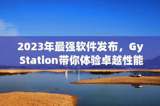 2023年最强软件发布，Gy Station带你体验卓越性能