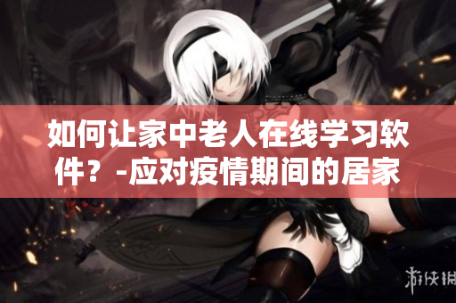 如何让家中老人在线学习软件？-应对疫情期间的居家教育