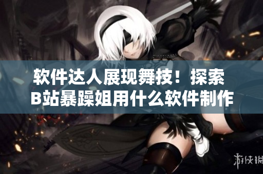 软件达人展现舞技！探索 B站暴躁姐用什么软件制作舞蹈视频