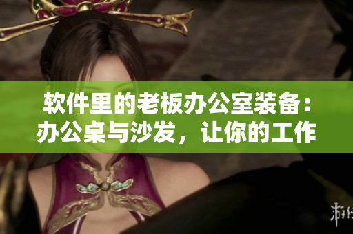 软件里的老板办公室装备：办公桌与沙发，让你的工作更加高效舒适