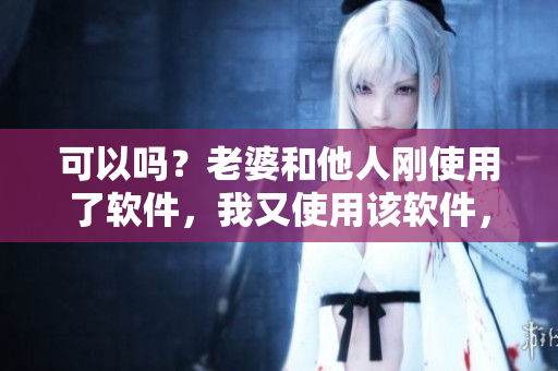 可以吗？老婆和他人刚使用了软件，我又使用该软件，有必要吗？