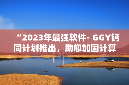 “2023年最强软件- GGY钙同计划推出，助您加固计算机安全！”