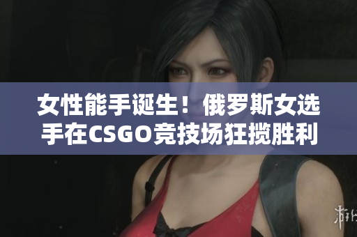 女性能手诞生！俄罗斯女选手在CSGO竞技场狂揽胜利，展现软件技能的新境界