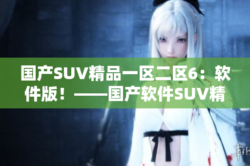 国产SUV精品一区二区6：软件版！——国产软件SUV精选推荐