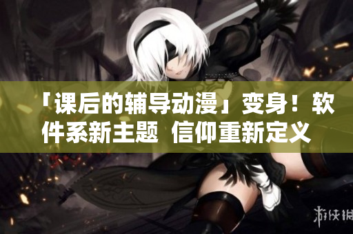 「课后的辅导动漫」变身！软件系新主题  信仰重新定义