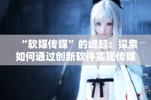 “软媒传媒”的崛起：探索如何通过创新软件实现传媒行业的跨越式发展