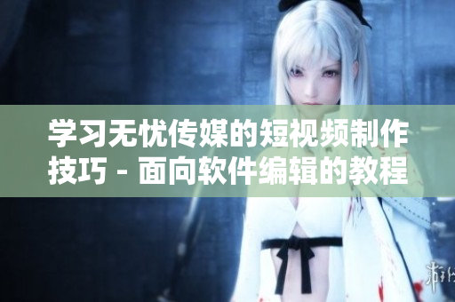 学习无忧传媒的短视频制作技巧 - 面向软件编辑的教程