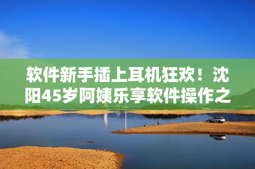 软件新手插上耳机狂欢！沈阳45岁阿姨乐享软件操作之乐