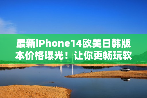 最新iPhone14欧美日韩版本价格曝光！让你更畅玩软件的高性能手机！