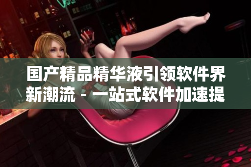 国产精品精华液引领软件界新潮流 - 一站式软件加速提升体验