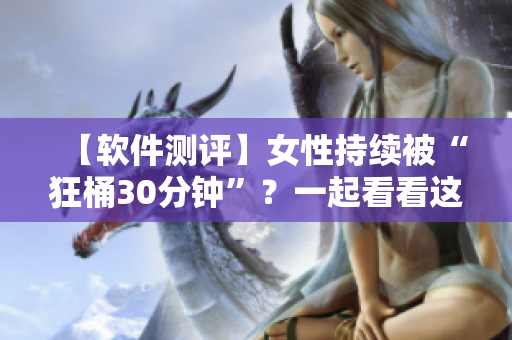 【软件测评】女性持续被“狂桶30分钟”？一起看看这款软件的测试结果！