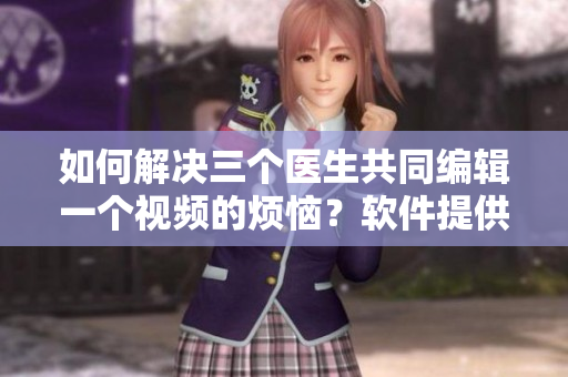 如何解决三个医生共同编辑一个视频的烦恼？软件提供完美解决方式！