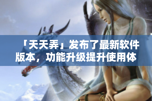 「天天弄」发布了最新软件版本，功能升级提升使用体验