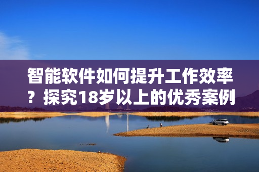 智能软件如何提升工作效率？探究18岁以上的优秀案例