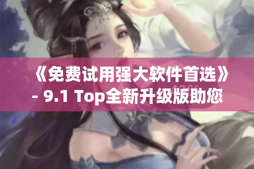 《免费试用强大软件首选》- 9.1 Top全新升级版助您工作无忧！