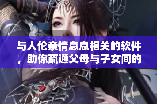 与人伦亲情息息相关的软件，助你疏通父母与子女间的沟通渠道