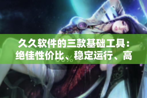 久久软件的三款基础工具：绝佳性价比、稳定运行、高效效能
