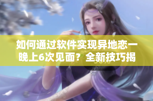 如何通过软件实现异地恋一晚上6次见面？全新技巧揭秘！