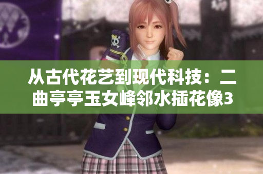 从古代花艺到现代科技：二曲亭亭玉女峰邻水插花像3D软件的工作原理