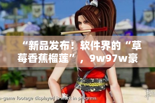 “新品发布！软件界的“草莓香蕉榴莲”，9w97w豪华版乳液上市！”