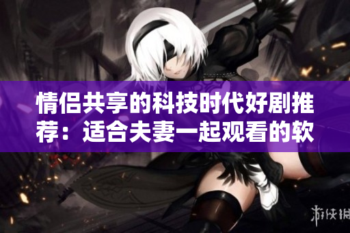 情侣共享的科技时代好剧推荐：适合夫妻一起观看的软件类电视剧