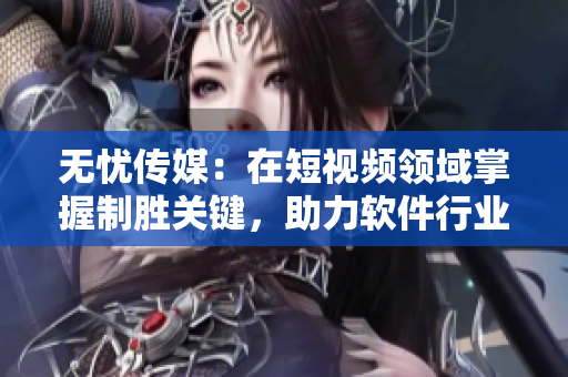 无忧传媒：在短视频领域掌握制胜关键，助力软件行业腾飞！