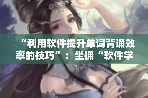 “利用软件提升单词背诵效率的技巧”：坐拥“软件学霸”的背单词秘诀