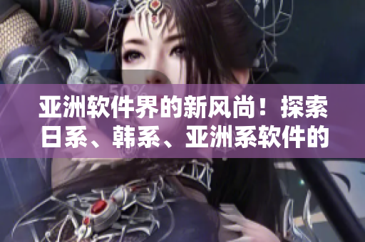 亚洲软件界的新风尚！探索日系、韩系、亚洲系软件的异同与潜质