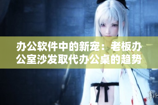 办公软件中的新宠：老板办公室沙发取代办公桌的趋势？