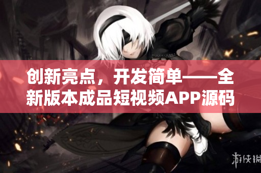 创新亮点，开发简单——全新版本成品短视频APP源码释放最新动态！